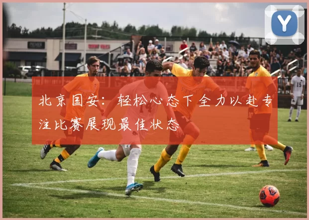 北京国安：轻松心态下全力以赴专注比赛展现最佳状态