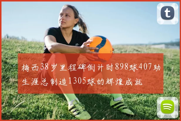 梅西38岁里程碑倒计时898球407助生涯总制造1305球的辉煌成就