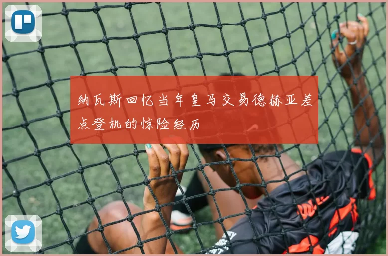 纳瓦斯回忆当年皇马交易德赫亚差点登机的惊险经历
