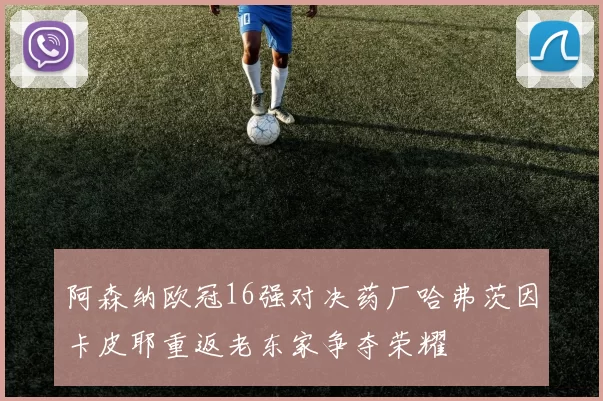 阿森纳欧冠16强对决药厂哈弗茨因卡皮耶重返老东家争夺荣耀