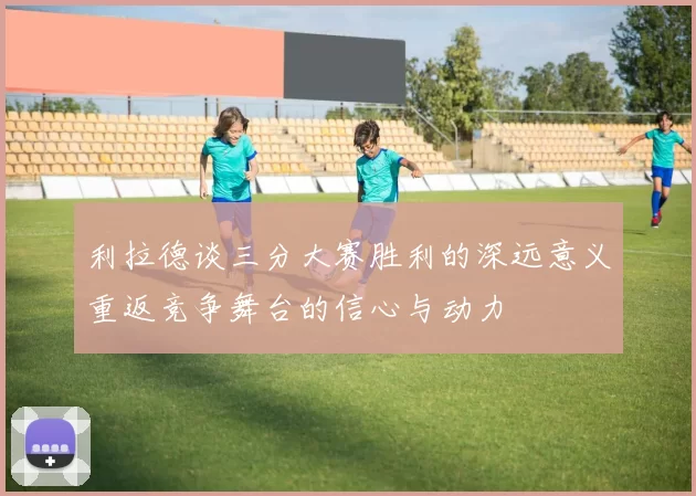 利拉德谈三分大赛胜利的深远意义重返竞争舞台的信心与动力