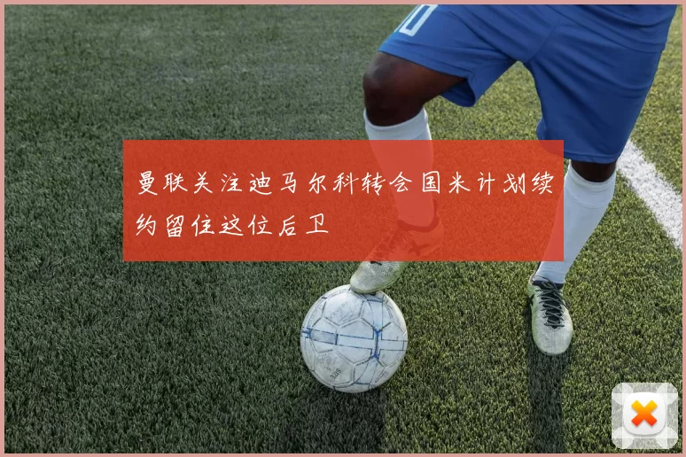 曼联关注迪马尔科转会国米计划续约留住这位后卫