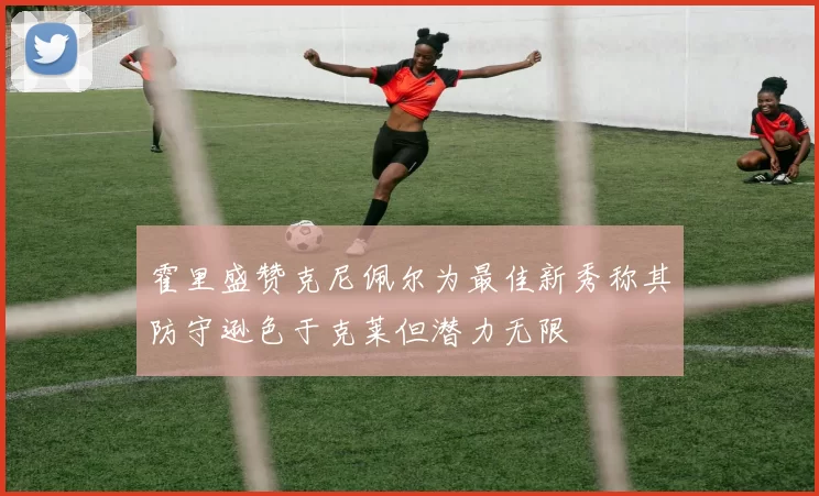 霍里盛赞克尼佩尔为最佳新秀称其防守逊色于克莱但潜力无限