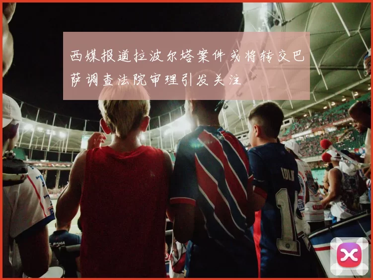 西媒报道拉波尔塔案件或将转交巴萨调查法院审理引发关注