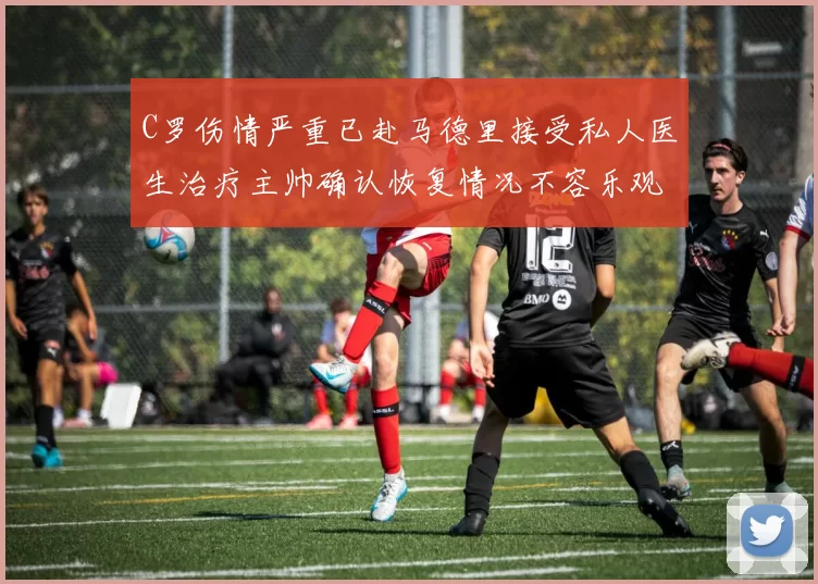 C罗伤情严重已赴马德里接受私人医生治疗主帅确认恢复情况不容乐观