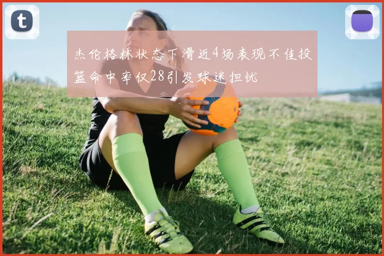 杰伦格林状态下滑近4场表现不佳投篮命中率仅28引发球迷担忧