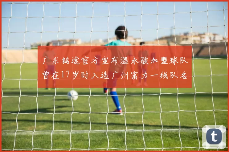 广东铭途官方宣布温永骏加盟球队曾在17岁时入选广州富力一线队名单