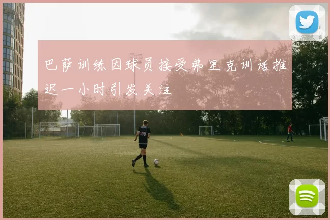 巴萨训练因球员接受弗里克训话推迟一小时引发关注