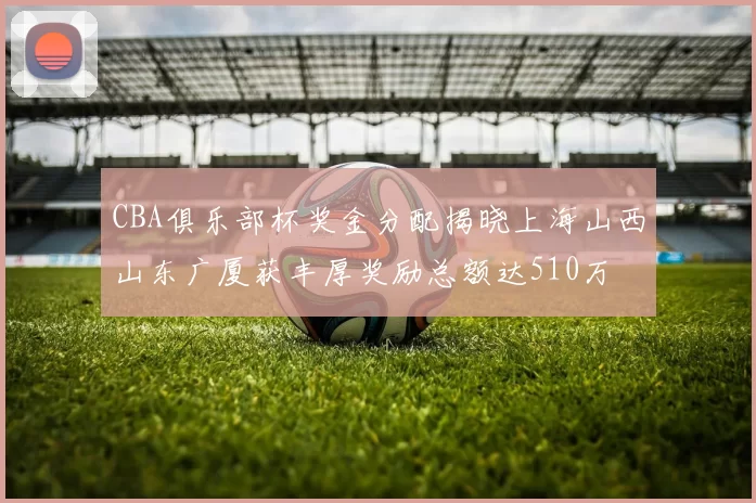 CBA俱乐部杯奖金分配揭晓上海山西山东广厦获丰厚奖励总额达510万