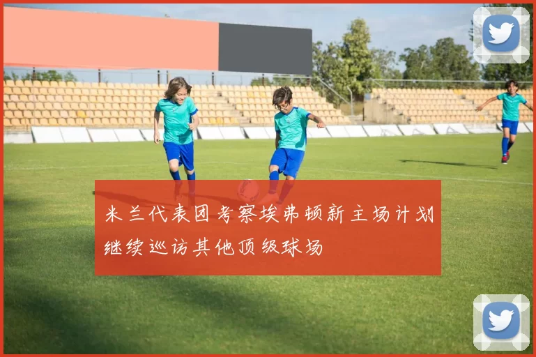 米兰代表团考察埃弗顿新主场计划继续巡访其他顶级球场