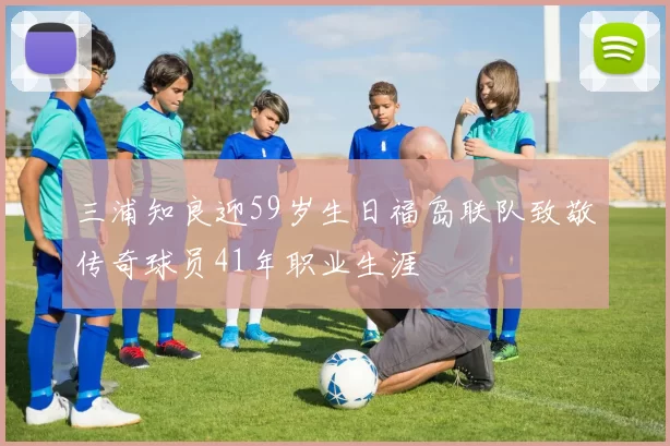 三浦知良迎59岁生日福岛联队致敬传奇球员41年职业生涯