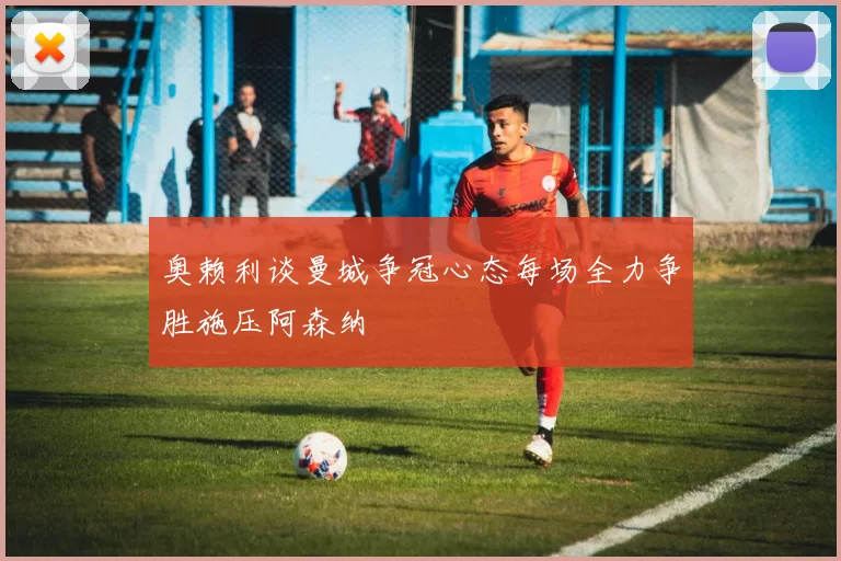 奥赖利谈曼城争冠心态每场全力争胜施压阿森纳
