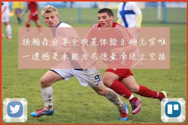 杨瀚森分享全明星体验乐趣无穷唯一遗憾是未能为尼德豪泽送上空接助攻