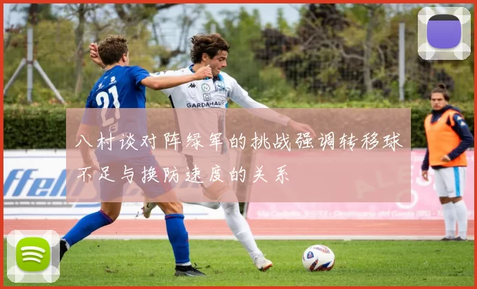 八村谈对阵绿军的挑战强调转移球不足与换防速度的关系