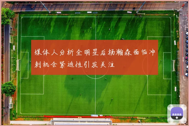 媒体人分析全明星后杨瀚森面临冲刺机会紧迫性引发关注