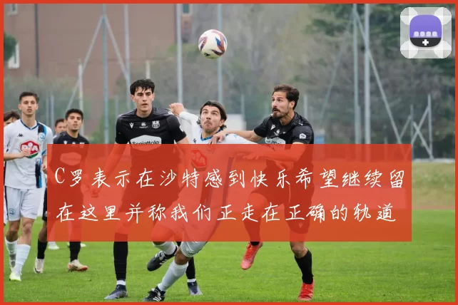 C罗表示在沙特感到快乐希望继续留在这里并称我们正走在正确的轨道上