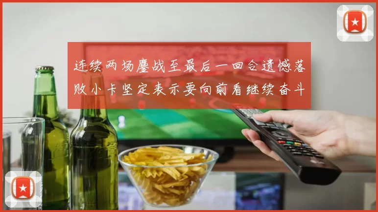 连续两场鏖战至最后一回合遗憾落败小卡坚定表示要向前看继续奋斗