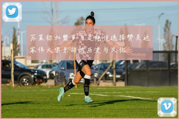 苏莱称加盟罗马是绝佳选择赞美这家伟大俱乐部的历史与文化