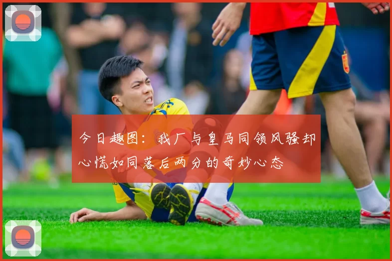 今日趣图：我厂与皇马同领风骚却心慌如同落后两分的奇妙心态