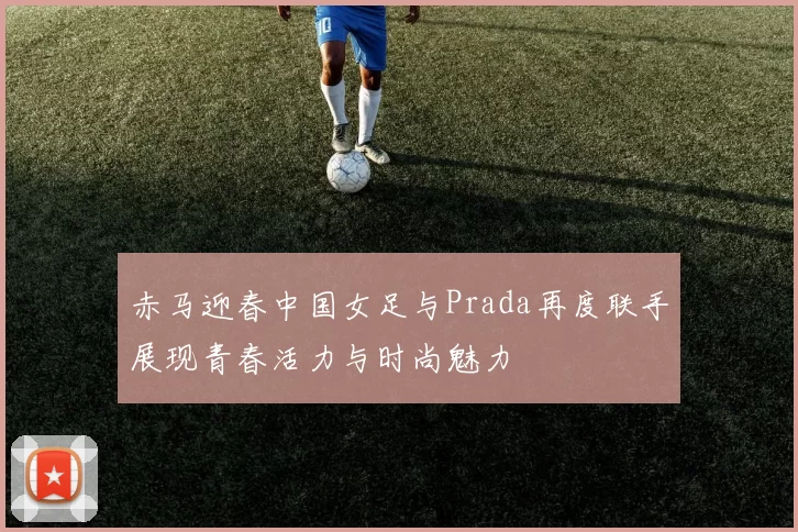 赤马迎春中国女足与Prada再度联手展现青春活力与时尚魅力