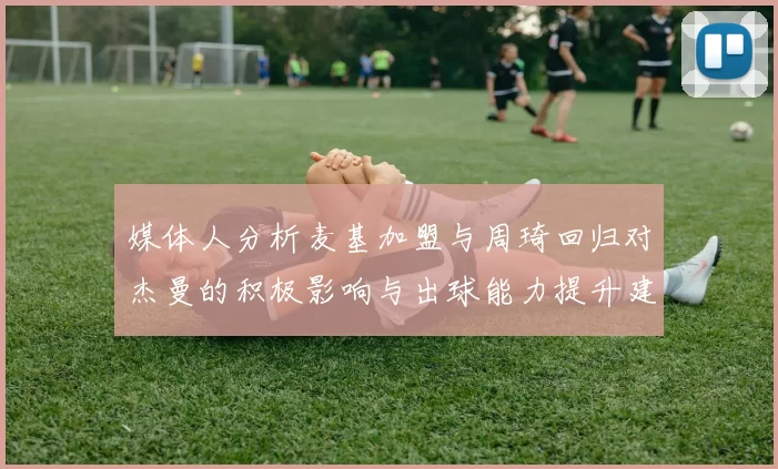 媒体人分析麦基加盟与周琦回归对杰曼的积极影响与出球能力提升建议