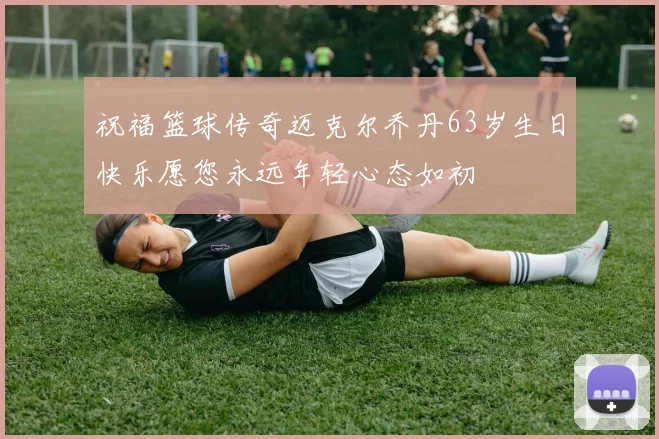 祝福篮球传奇迈克尔乔丹63岁生日快乐愿您永远年轻心态如初